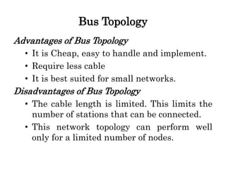 Bus Topology
Advantages of Bus Topology
• It is Cheap, easy to handle and implement.
• Require less cable
• It is best suited for small networks.
Disadvantages of Bus Topology
• The cable length is limited. This limits the
number of stations that can be connected.
• This network topology can perform well
only for a limited number of nodes.
 