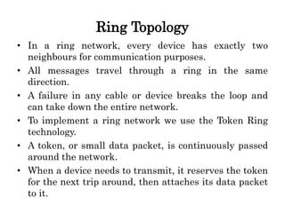 Ring Topology
• In a ring network, every device has exactly two
neighbours for communication purposes.
• All messages travel through a ring in the same
direction.
• A failure in any cable or device breaks the loop and
can take down the entire network.
• To implement a ring network we use the Token Ring
technology.
• A token, or small data packet, is continuously passed
around the network.
• When a device needs to transmit, it reserves the token
for the next trip around, then attaches its data packet
to it.
 