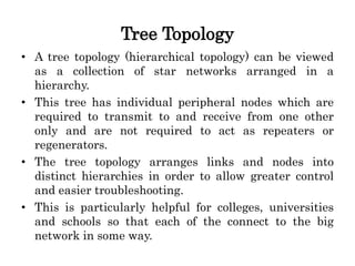 Tree Topology
• A tree topology (hierarchical topology) can be viewed
as a collection of star networks arranged in a
hierarchy.
• This tree has individual peripheral nodes which are
required to transmit to and receive from one other
only and are not required to act as repeaters or
regenerators.
• The tree topology arranges links and nodes into
distinct hierarchies in order to allow greater control
and easier troubleshooting.
• This is particularly helpful for colleges, universities
and schools so that each of the connect to the big
network in some way.
 