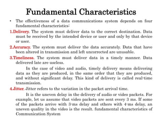 Fundamental Characteristics
• The effectiveness of a data communications system depends on four
fundamental characteristics:
1.Delivery. The system must deliver data to the correct destination. Data
must be received by the intended device or user and only by that device
or user.
2.Accuracy. The system must deliver the data accurately. Data that have
been altered in transmission and left uncorrected are unusable.
3.Timeliness. The system must deliver data in a timely manner. Data
delivered late are useless.
In the case of video and audio, timely delivery means delivering
data as they are produced, in the same order that they are produced,
and without significant delay. This kind of delivery is called real-time
transmission.
4.Jitter. Jitter refers to the variation in the packet arrival time.
It is the uneven delay in the delivery of audio or video packets. For
example, let us assume that video packets are sent every 3 ms. If some
of the packets arrive with 3-ms delay and others with 4-ms delay, an
uneven quality in the video is the result. fundamental characteristics of
Communication System
 
