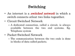 Switching
• An internet is a switched network in which a
switch connects atleat two links togeather.
• Circuit-Switched Network
– A dedicated connection, called a circuit, is always
available between the two end systems. Eg.
Telephone system
• Packet-Switched Network
– The communication between the two ends is done
in blocks of data called packets.
 