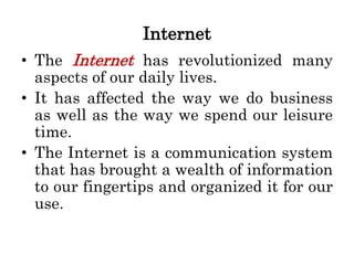 Internet
• The Internet has revolutionized many
aspects of our daily lives.
• It has affected the way we do business
as well as the way we spend our leisure
time.
• The Internet is a communication system
that has brought a wealth of information
to our fingertips and organized it for our
use.
 