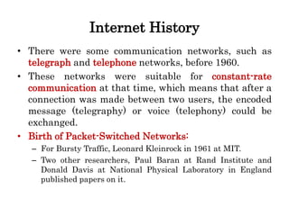 Internet History
• There were some communication networks, such as
telegraph and telephone networks, before 1960.
• These networks were suitable for constant-rate
communication at that time, which means that after a
connection was made between two users, the encoded
message (telegraphy) or voice (telephony) could be
exchanged.
• Birth of Packet-Switched Networks:
– For Bursty Traffic, Leonard Kleinrock in 1961 at MIT.
– Two other researchers, Paul Baran at Rand Institute and
Donald Davis at National Physical Laboratory in England
published papers on it.
 