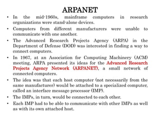 ARPANET
• In the mid-1960s, mainframe computers in research
organizations were stand-alone devices.
• Computers from different manufacturers were unable to
communicate with one another.
• The Advanced Research Projects Agency (ARPA) in the
Department of Defense (DOD) was interested in finding a way to
connect computers.
• In 1967, at an Association for Computing Machinery (ACM)
meeting, ARPA presented its ideas for the Advanced Research
Projects Agency Network (ARPANET), a small network of
connected computers.
• The idea was that each host computer (not necessarily from the
same manufacturer) would be attached to a specialized computer,
called an interface message processor (IMP).
• The IMPs, in turn, would be connected to each other.
• Each IMP had to be able to communicate with other IMPs as well
as with its own attached host.
 