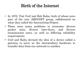 Birth of the Internet
• In 1972, Vint Cerf and Bob Kahn, both of whom were
part of the core ARPANET group, collaborated on
what they called the Internetting Project.
• There were many problems to overcome: diverse
packet sizes, diverse inter-faces, and diverse
transmission rates, as well as differing reliability
requirements.
• Cerf and Kahn devised the idea of a device called a
gateway to serve as the intermediary hardware to
transfer data from one network to another.
 
