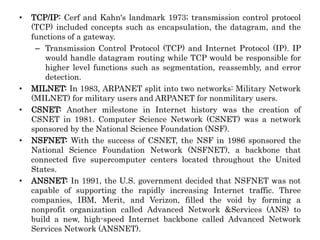 • TCP/IP: Cerf and Kahn's landmark 1973; transmission control protocol
(TCP) included concepts such as encapsulation, the datagram, and the
functions of a gateway.
– Transmission Control Protocol (TCP) and Internet Protocol (IP). IP
would handle datagram routing while TCP would be responsible for
higher level functions such as segmentation, reassembly, and error
detection.
• MILNET: In 1983, ARPANET split into two networks: Military Network
(MILNET) for military users and ARPANET for nonmilitary users.
• CSNET: Another milestone in Internet history was the creation of
CSNET in 1981. Computer Science Network (CSNET) was a network
sponsored by the National Science Foundation (NSF).
• NSFNET: With the success of CSNET, the NSF in 1986 sponsored the
National Science Foundation Network (NSFNET), a backbone that
connected five supercomputer centers located throughout the United
States.
• ANSNET: In 1991, the U.S. government decided that NSFNET was not
capable of supporting the rapidly increasing Internet traffic. Three
companies, IBM, Merit, and Verizon, filled the void by forming a
nonprofit organization called Advanced Network &Services (ANS) to
build a new, high-speed Internet backbone called Advanced Network
Services Network (ANSNET).
 