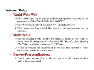 Internet Today
• World Wide Web
 The 1990s saw the explosion of Internet applications due to the
emergence of the World Wide Web (WWW).
 The Web was invented at CERN by Tim Berners-Lee.
 This invention has added the commercial applications to the
Internet.
• Multimedia
 Recent developments in the multimedia applications such as
voice over IP (telephony), video over IP (Skype), view sharing
(YouTube), and television over IP (PPLive).
 It has increased the number of users and the amount of time
each user spends on the network.
• Peer-to-Peer Applications
 Peer-to-peer networking is also a new area of communication
with a lot of potential.
 