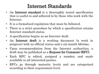 Internet Standards
• An Internet standard is a thoroughly tested specification
that is useful to and adhered to by those who work with the
Internet.
• It is a formalized regulation that must be followed.
• There is a strict procedure by which a specification attains
Internet standard status.
• A specification begins as an Internet draft.
• An Internet draft is a working document (a work in
progress) with no official status and a six-month lifetime.
• Upon recommendation from the Internet authorities, a
draft may be published as a Request for Comment (RFC).
• Each RFC is edited, assigned a number, and made
available to all interested parties.
• RFCs go through maturity levels and are categorized
according to their requirement level.
 