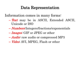 Data Representation
Information comes in many forms:
– Text may be in ASCII, Extended ASCII,
Unicode or ISO
– Numbers:Integers/fractions/exponentials
– Images: GIF or JPEG or other
– Audio: raw audio or compressed MP3
– Video: AVI, MPEG, Flash or other
 