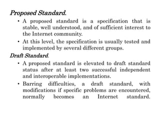 Proposed Standard.
• A proposed standard is a specification that is
stable, well understood, and of sufficient interest to
the Internet community.
• At this level, the specification is usually tested and
implemented by several different groups.
Draft Standard.
• A proposed standard is elevated to draft standard
status after at least two successful independent
and interoperable implementations.
• Barring difficulties, a draft standard, with
modifications if specific problems are encountered,
normally becomes an Internet standard.
 