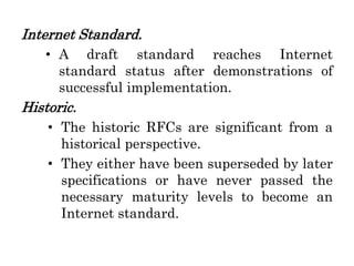 Internet Standard.
• A draft standard reaches Internet
standard status after demonstrations of
successful implementation.
Historic.
• The historic RFCs are significant from a
historical perspective.
• They either have been superseded by later
specifications or have never passed the
necessary maturity levels to become an
Internet standard.
 