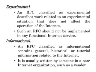 Experimental.
• An RFC classified as experimental
describes work related to an experimental
situation that does not affect the
operation of the Internet.
• Such an RFC should not be implemented
in any functional Internet service.
Informational.
• An RFC classified as informational
contains general, historical, or tutorial
information related to the Internet.
• It is usually written by someone in a non-
Internet organization, such as a vendor.
 