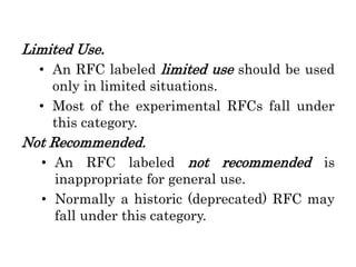 Limited Use.
• An RFC labeled limited use should be used
only in limited situations.
• Most of the experimental RFCs fall under
this category.
Not Recommended.
• An RFC labeled not recommended is
inappropriate for general use.
• Normally a historic (deprecated) RFC may
fall under this category.
 