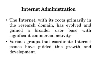 Internet Administration
• The Internet, with its roots primarily in
the research domain, has evolved and
gained a broader user base with
significant commercial activity.
• Various groups that coordinate Internet
issues have guided this growth and
development.
 
