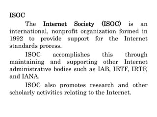 ISOC
The Internet Society (ISOC) is an
international, nonprofit organization formed in
1992 to provide support for the Internet
standards process.
ISOC accomplishes this through
maintaining and supporting other Internet
administrative bodies such as IAB, IETF, IRTF,
and IANA.
ISOC also promotes research and other
scholarly activities relating to the Internet.
 