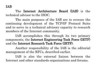 IAB
The Internet Architecture Board (IAB) is the
technical advisor to the ISOC.
The main purposes of the IAB are to oversee the
continuing development of the TCP/IP Protocol Suite
and to serve in a technical advisory capacity to research
members of the Internet community.
IAB accomplishes this through its two primary
components, the Internet Engineering Task Force (IETF)
and the Internet Research Task Force (IRTF).
Another responsibility of the IAB is the editorial
management of the RFCs, described earlier.
IAB is also the external liaison between the
Internet and other standards organizations and forums.
 