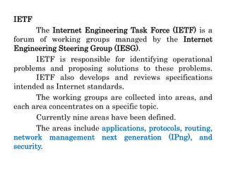 IETF
The Internet Engineering Task Force (IETF) is a
forum of working groups managed by the Internet
Engineering Steering Group (IESG).
IETF is responsible for identifying operational
problems and proposing solutions to these problems.
IETF also develops and reviews specifications
intended as Internet standards.
The working groups are collected into areas, and
each area concentrates on a specific topic.
Currently nine areas have been defined.
The areas include applications, protocols, routing,
network management next generation (IPng), and
security.
 