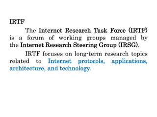 IRTF
The Internet Research Task Force (IRTF)
is a forum of working groups managed by
the Internet Research Steering Group (IRSG).
IRTF focuses on long-term research topics
related to Internet protocols, applications,
architecture, and technology.
 