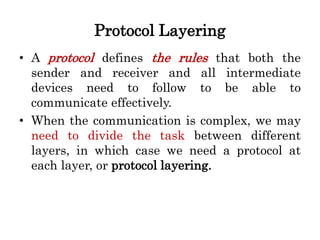 Protocol Layering
• A protocol defines the rules that both the
sender and receiver and all intermediate
devices need to follow to be able to
communicate effectively.
• When the communication is complex, we may
need to divide the task between different
layers, in which case we need a protocol at
each layer, or protocol layering.
 