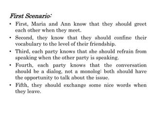 First Scenario:
• First, Maria and Ann know that they should greet
each other when they meet.
• Second, they know that they should confine their
vocabulary to the level of their friendship.
• Third, each party knows that she should refrain from
speaking when the other party is speaking.
• Fourth, each party knows that the conversation
should be a dialog, not a monolog: both should have
the opportunity to talk about the issue.
• Fifth, they should exchange some nice words when
they leave.
 