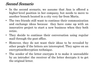 Second Scenario
• In the second scenario, we assume that Ann is offered a
higher-level position in her company, but needs to move to
another branch located in a city very far from Maria.
• The two friends still want to continue their communication
and exchange ideas because they have come up with an
innovative project to start a new business when they both
retire.
• They decide to continue their conversation using regular
mail through the post office.
• However, they do not want their ideas to be revealed by
other people if the letters are intercepted. They agree on an
encryption/decryption technique.
• The sender of the letter encrypts it to make it unreadable
by an intruder; the receiver of the letter decrypts it to get
the original letter.
 