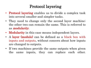 Protocol layering
• Protocol layering enables us to divide a complex task
into several smaller and simpler tasks.
• They need to change only the second layer machine;
the other two can remain the same. This is referred to
as modularity.
• Modularity in this case means independent layers.
• A layer (module) can be defined as a black box with
inputs and outputs, without concern about how inputs
are changed to outputs.
• If two machines provide the same outputs when given
the same inputs, they can replace each other.
 
