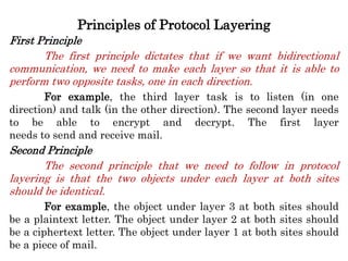 Principles of Protocol Layering
First Principle
The first principle dictates that if we want bidirectional
communication, we need to make each layer so that it is able to
perform two opposite tasks, one in each direction.
For example, the third layer task is to listen (in one
direction) and talk (in the other direction). The second layer needs
to be able to encrypt and decrypt. The first layer
needs to send and receive mail.
Second Principle
The second principle that we need to follow in protocol
layering is that the two objects under each layer at both sites
should be identical.
For example, the object under layer 3 at both sites should
be a plaintext letter. The object under layer 2 at both sites should
be a ciphertext letter. The object under layer 1 at both sites should
be a piece of mail.
 