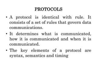 PROTOCOLS
• A protocol is identical with rule. It
consists of a set of rules that govern data
communications.
• It determines what is communicated,
how it is communicated and when it is
communicated.
• The key elements of a protocol are
syntax, semantics and timing
 