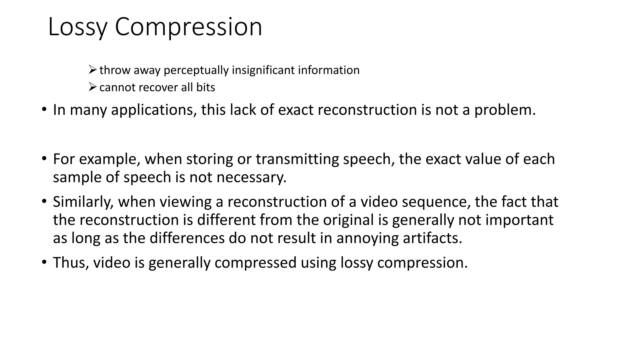 Lossy Compression
throw away perceptually insignificant information
cannot recover all bits
• In many applications, this lack of exact reconstruction is not a problem.
• For example, when storing or transmitting speech, the exact value of each
sample of speech is not necessary.
• Similarly, when viewing a reconstruction of a video sequence, the fact that
the reconstruction is different from the original is generally not important
as long as the differences do not result in annoying artifacts.
• Thus, video is generally compressed using lossy compression.
 