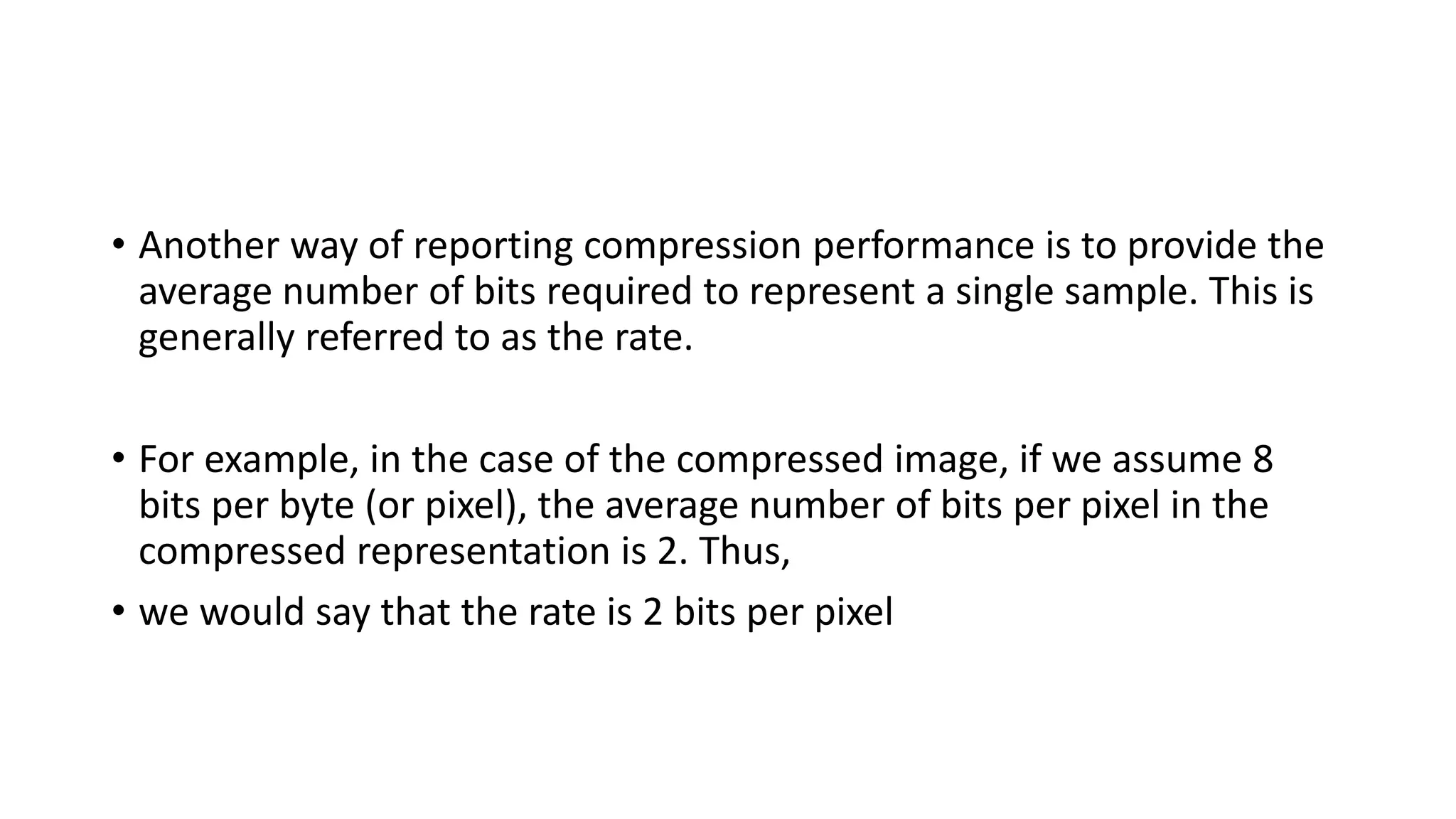 • Another way of reporting compression performance is to provide the
average number of bits required to represent a single sample. This is
generally referred to as the rate.
• For example, in the case of the compressed image, if we assume 8
bits per byte (or pixel), the average number of bits per pixel in the
compressed representation is 2. Thus,
• we would say that the rate is 2 bits per pixel
 