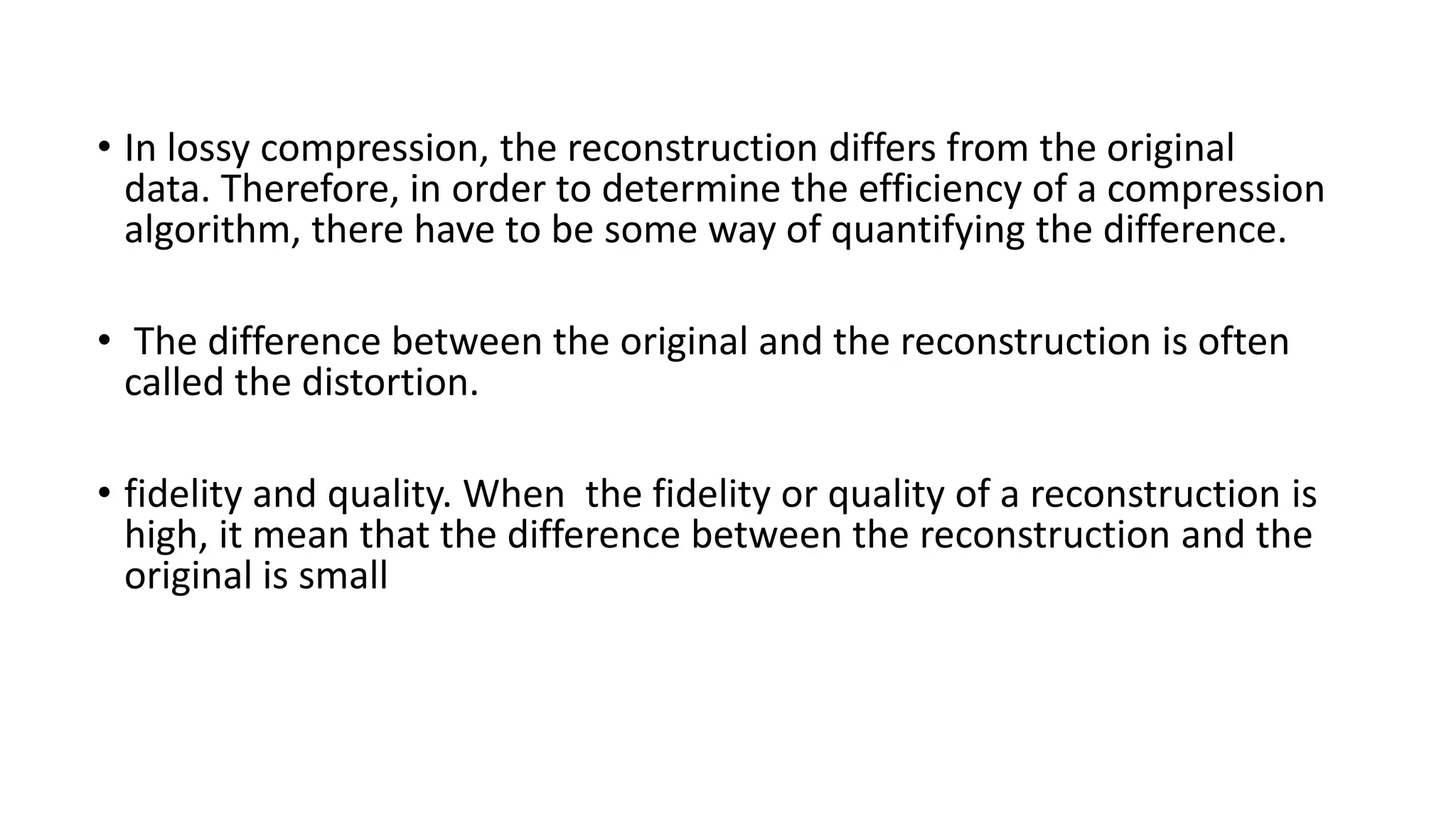 • In lossy compression, the reconstruction differs from the original
data. Therefore, in order to determine the efficiency of a compression
algorithm, there have to be some way of quantifying the difference.
• The difference between the original and the reconstruction is often
called the distortion.
• fidelity and quality. When the fidelity or quality of a reconstruction is
high, it mean that the difference between the reconstruction and the
original is small
 