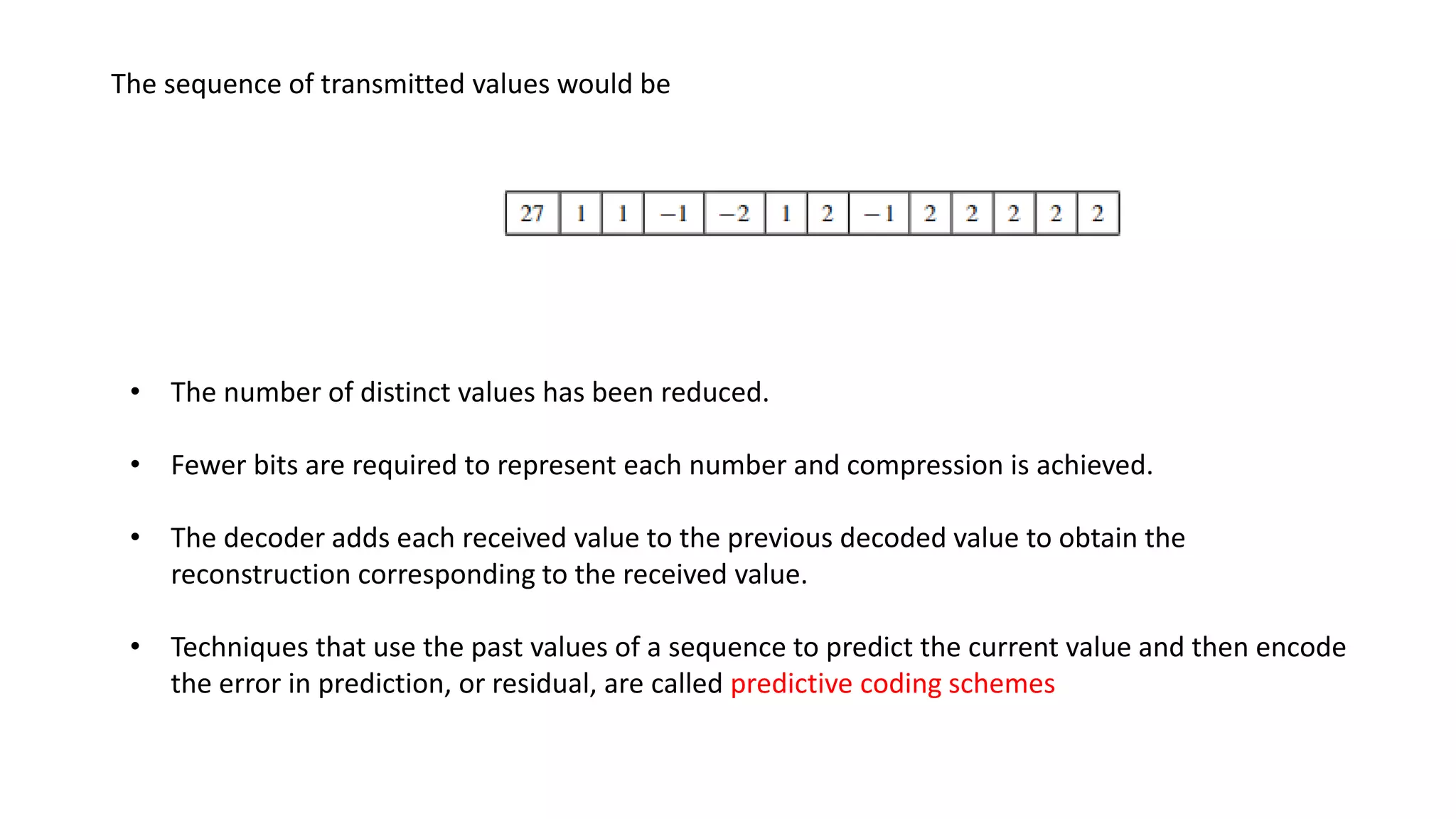 The sequence of transmitted values would be
• The number of distinct values has been reduced.
• Fewer bits are required to represent each number and compression is achieved.
• The decoder adds each received value to the previous decoded value to obtain the
reconstruction corresponding to the received value.
• Techniques that use the past values of a sequence to predict the current value and then encode
the error in prediction, or residual, are called predictive coding schemes
 