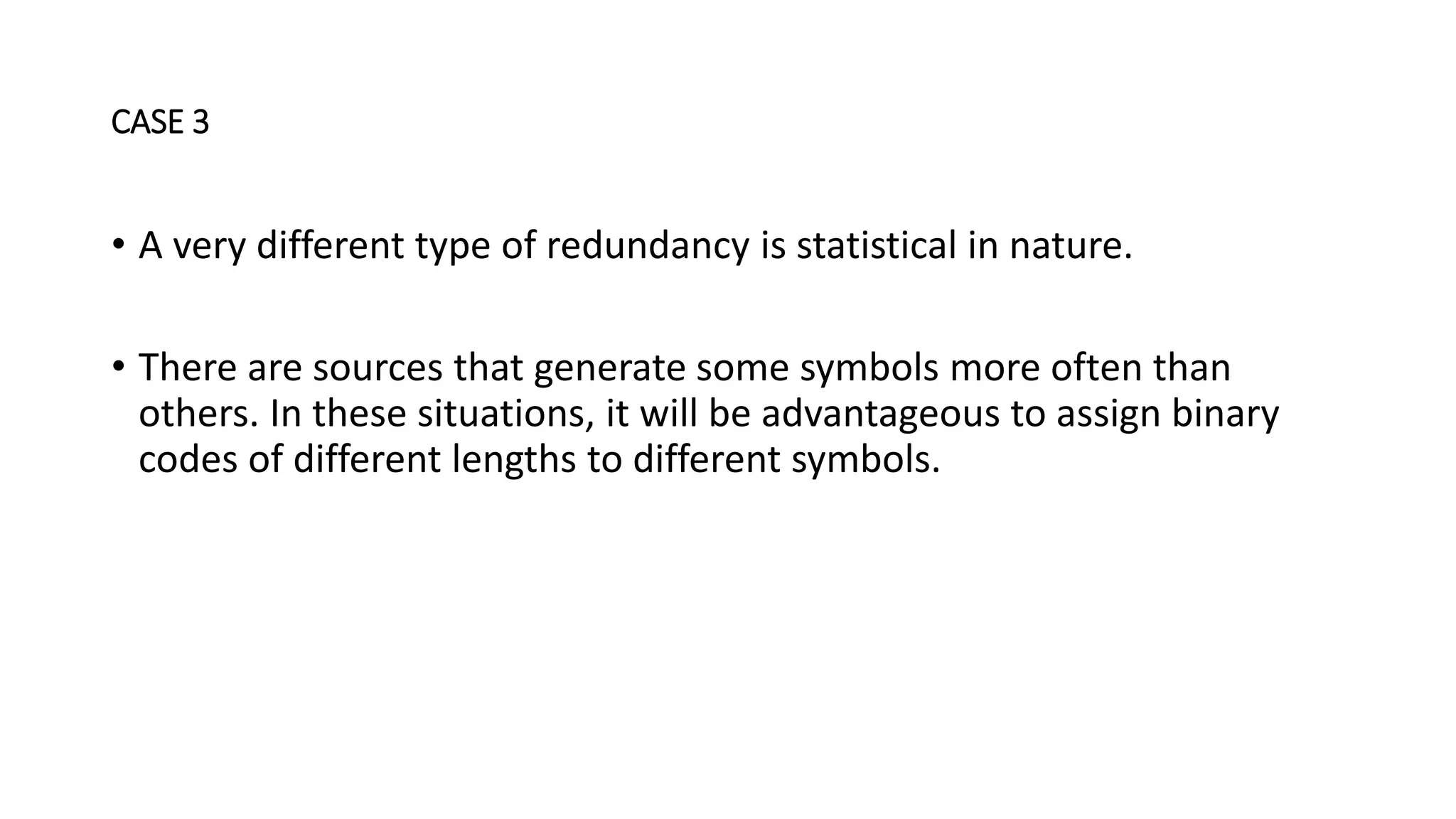 • A very different type of redundancy is statistical in nature.
• There are sources that generate some symbols more often than
others. In these situations, it will be advantageous to assign binary
codes of different lengths to different symbols.
CASE 3
 