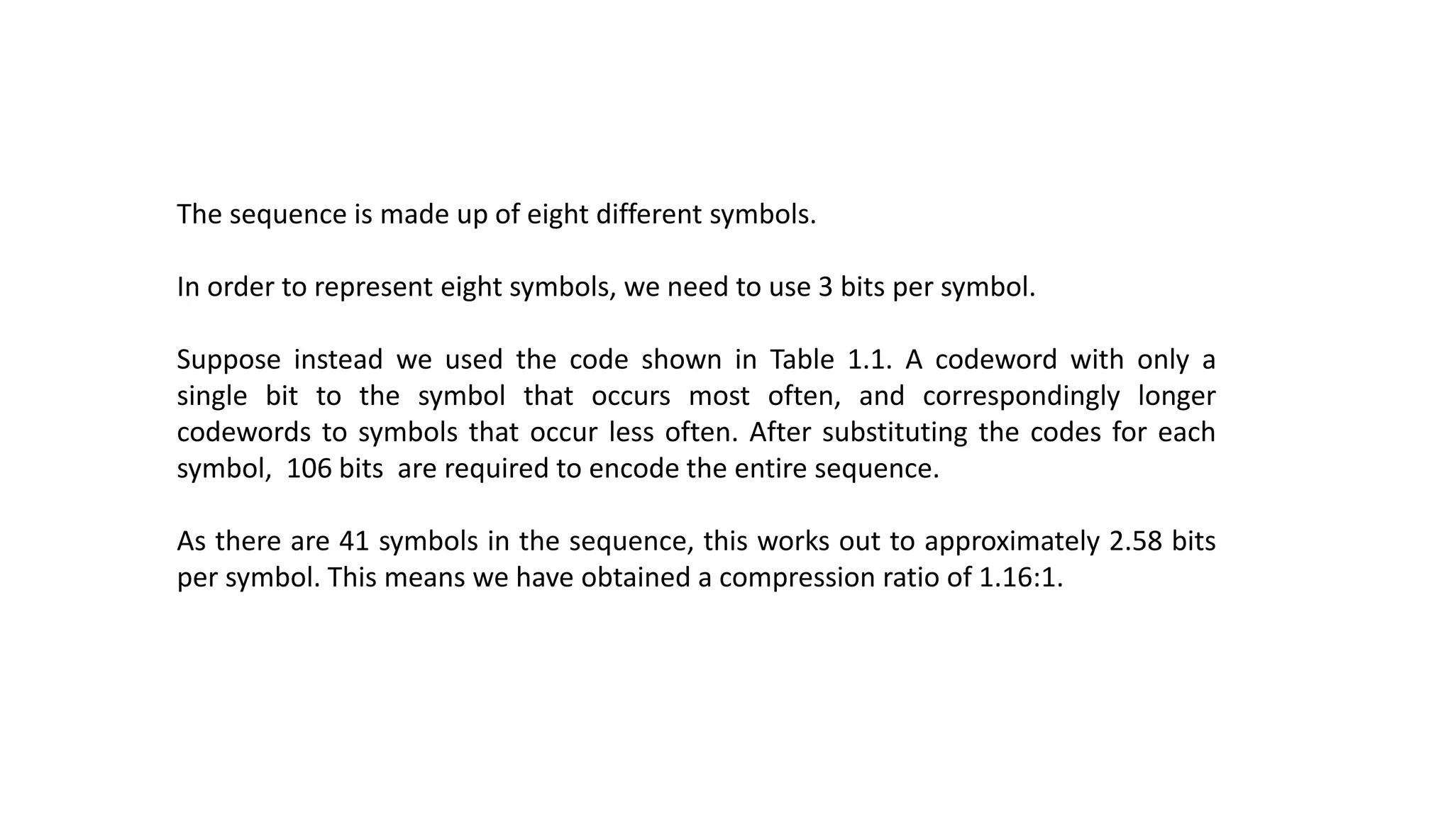 The sequence is made up of eight different symbols.
In order to represent eight symbols, we need to use 3 bits per symbol.
Suppose instead we used the code shown in Table 1.1. A codeword with only a
single bit to the symbol that occurs most often, and correspondingly longer
codewords to symbols that occur less often. After substituting the codes for each
symbol, 106 bits are required to encode the entire sequence.
As there are 41 symbols in the sequence, this works out to approximately 2.58 bits
per symbol. This means we have obtained a compression ratio of 1.16:1.
 