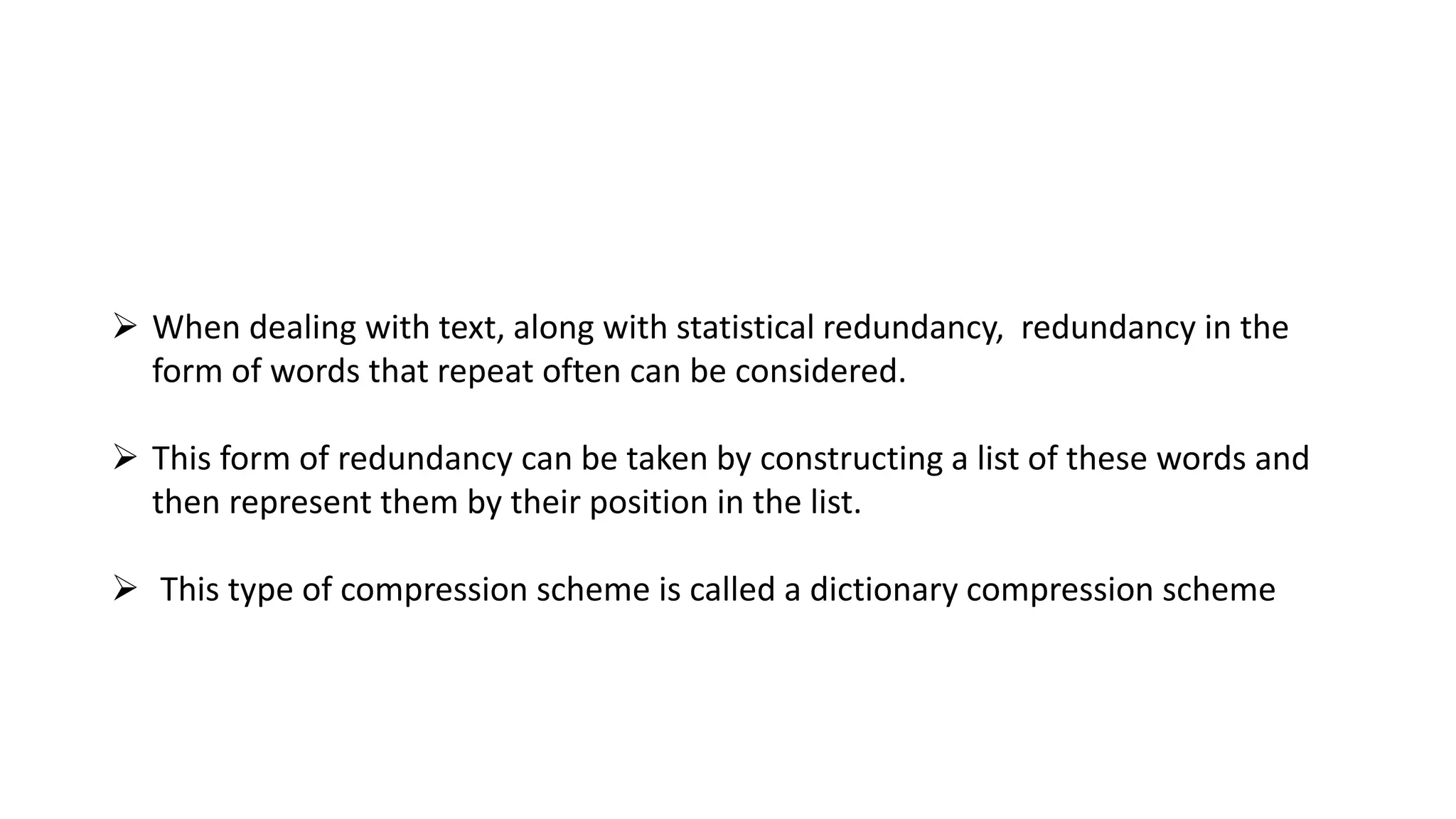  When dealing with text, along with statistical redundancy, redundancy in the
form of words that repeat often can be considered.
 This form of redundancy can be taken by constructing a list of these words and
then represent them by their position in the list.
 This type of compression scheme is called a dictionary compression scheme
 