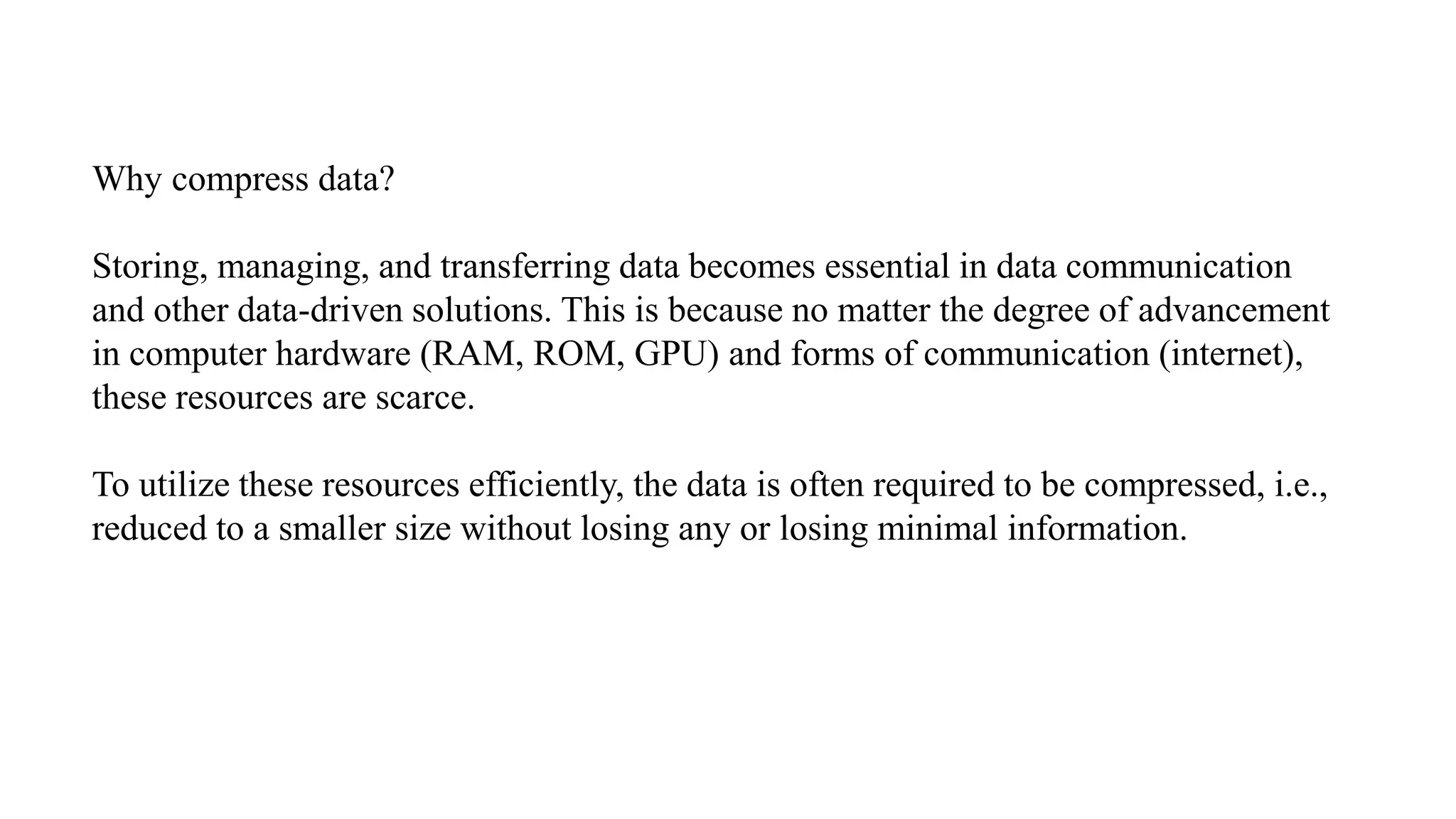 Why compress data?
Storing, managing, and transferring data becomes essential in data communication
and other data-driven solutions. This is because no matter the degree of advancement
in computer hardware (RAM, ROM, GPU) and forms of communication (internet),
these resources are scarce.
To utilize these resources efficiently, the data is often required to be compressed, i.e.,
reduced to a smaller size without losing any or losing minimal information.
 