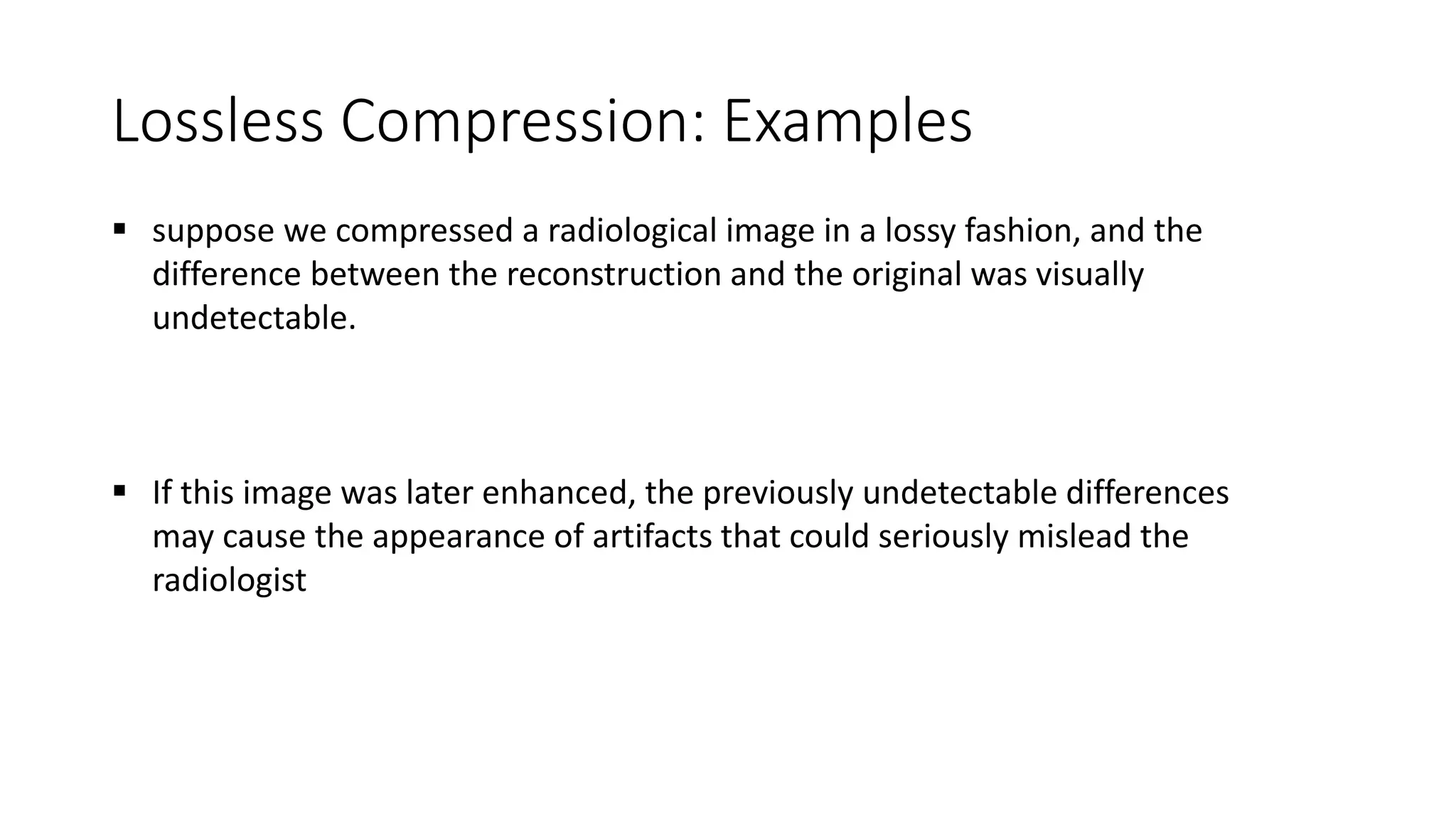 Lossless Compression: Examples
 suppose we compressed a radiological image in a lossy fashion, and the
difference between the reconstruction and the original was visually
undetectable.
 If this image was later enhanced, the previously undetectable differences
may cause the appearance of artifacts that could seriously mislead the
radiologist
 