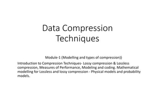 Data Compression
Techniques
Module-1 (Modelling and types of compression))
Introduction to Compression Techniques- Lossy compression & Lossless
compression, Measures of Performance, Modeling and coding. Mathematical
modelling for Lossless and lossy compression - Physical models and probability
models.
 