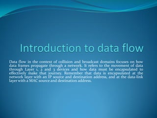 Data flow in the context of collision and broadcast domains focuses on how
data frames propagate through a network. It refers to the movement of data
through Layer 1, 2 and 3 devices and how data must be encapsulated to
effectively make that journey. Remember that data is encapsulated at the
network layer with an IP source and destination address, and at the data-link
layer with a MAC source and destination address.
 