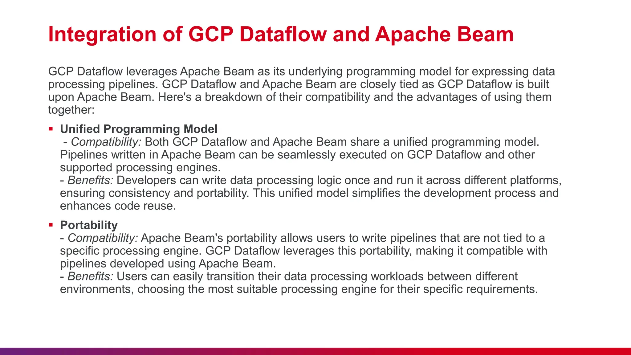 Integration of GCP Dataflow and Apache Beam GCP Dataflow leverages Apache Beam as its underlying programming model for expressing data processing pipelines. GCP Dataflow and Apache Beam are closely tied as GCP Dataflow is built upon Apache Beam. Here's a breakdown of their compatibility and the advantages of using them together:  Unified Programming Model - Compatibility: Both GCP Dataflow and Apache Beam share a unified programming model. Pipelines written in Apache Beam can be seamlessly executed on GCP Dataflow and other supported processing engines. - Benefits: Developers can write data processing logic once and run it across different platforms, ensuring consistency and portability. This unified model simplifies the development process and enhances code reuse.  Portability - Compatibility: Apache Beam's portability allows users to write pipelines that are not tied to a specific processing engine. GCP Dataflow leverages this portability, making it compatible with pipelines developed using Apache Beam. - Benefits: Users can easily transition their data processing workloads between different environments, choosing the most suitable processing engine for their specific requirements. 