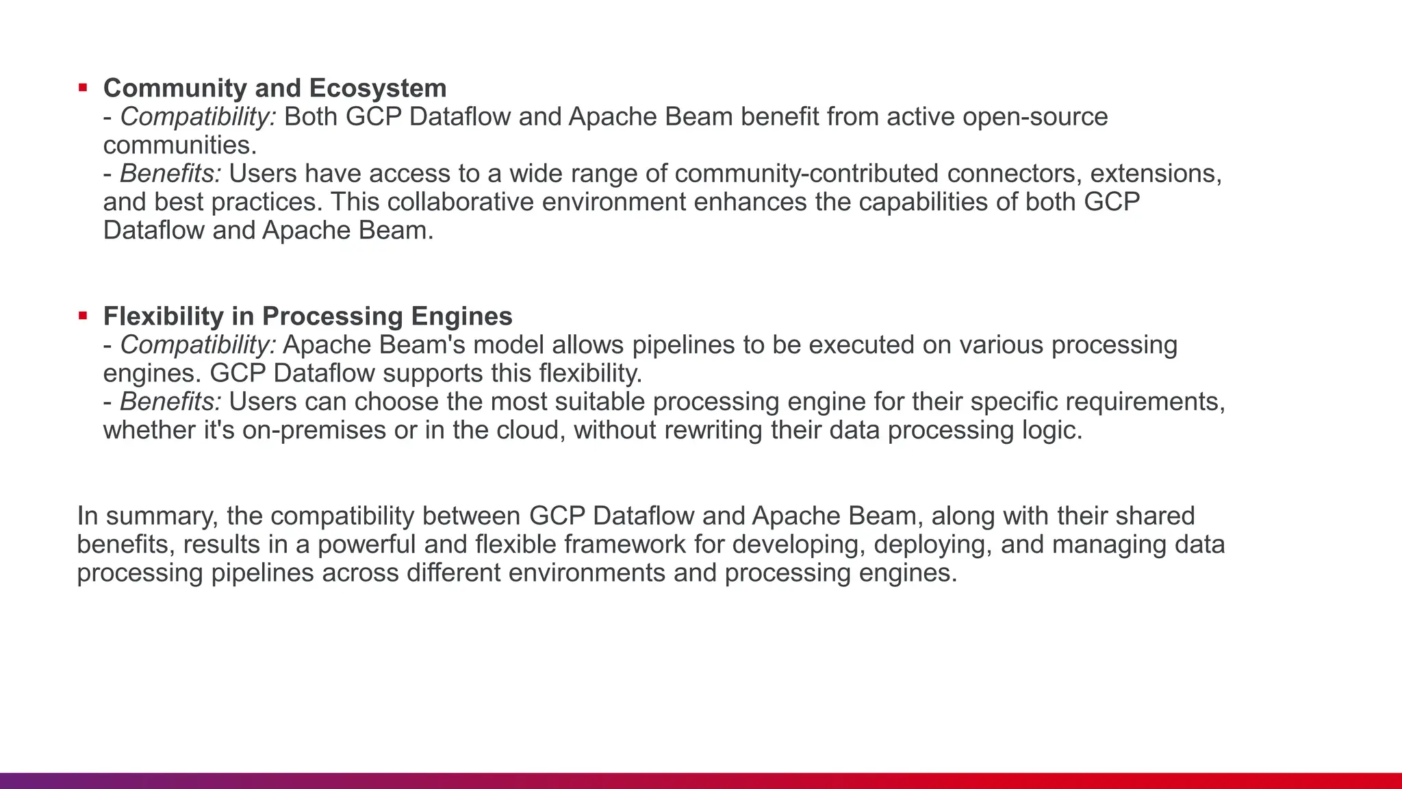  Community and Ecosystem - Compatibility: Both GCP Dataflow and Apache Beam benefit from active open-source communities. - Benefits: Users have access to a wide range of community-contributed connectors, extensions, and best practices. This collaborative environment enhances the capabilities of both GCP Dataflow and Apache Beam.  Flexibility in Processing Engines - Compatibility: Apache Beam's model allows pipelines to be executed on various processing engines. GCP Dataflow supports this flexibility. - Benefits: Users can choose the most suitable processing engine for their specific requirements, whether it's on-premises or in the cloud, without rewriting their data processing logic. In summary, the compatibility between GCP Dataflow and Apache Beam, along with their shared benefits, results in a powerful and flexible framework for developing, deploying, and managing data processing pipelines across different environments and processing engines. 