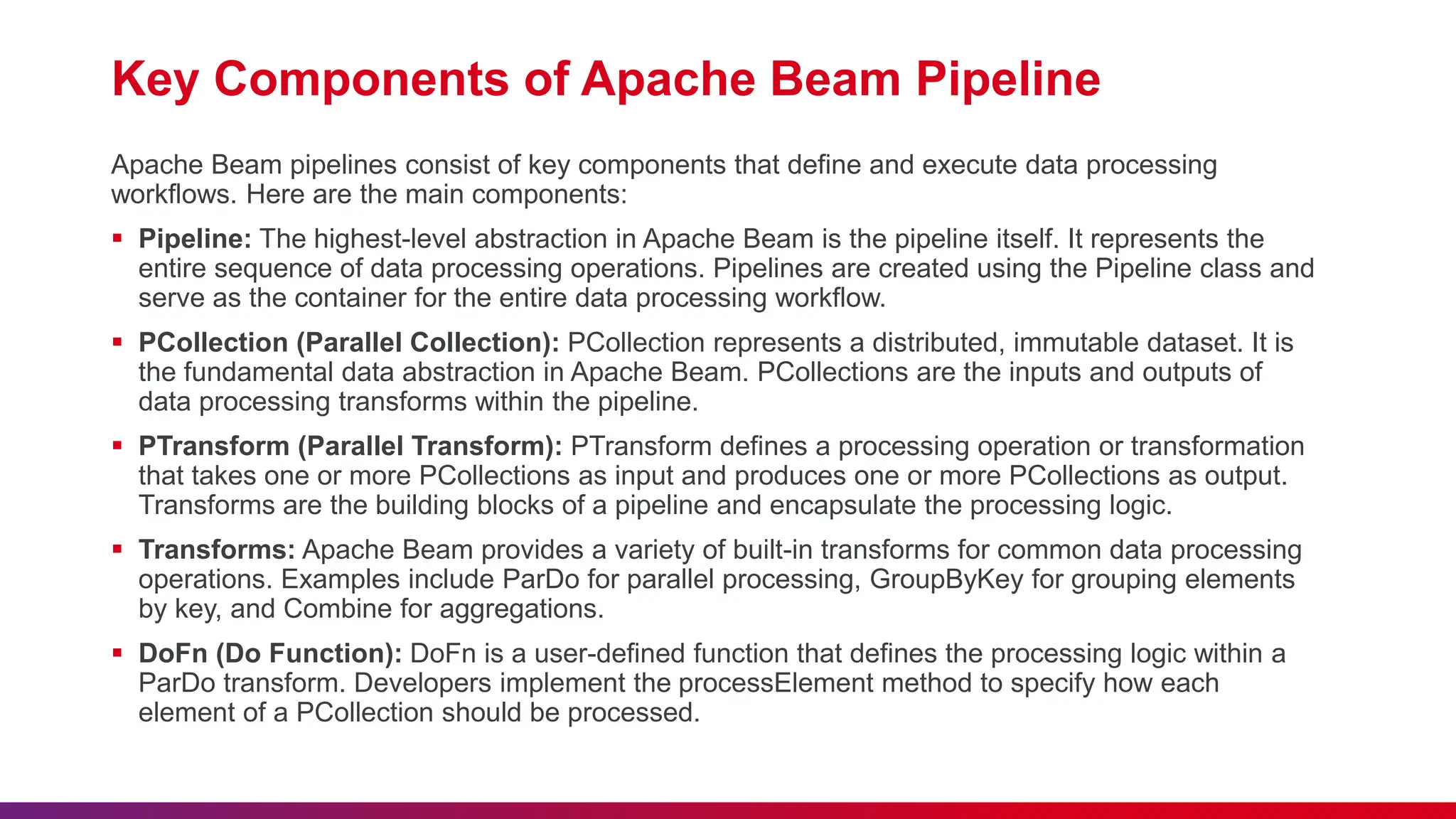 Key Components of Apache Beam Pipeline Apache Beam pipelines consist of key components that define and execute data processing workflows. Here are the main components:  Pipeline: The highest-level abstraction in Apache Beam is the pipeline itself. It represents the entire sequence of data processing operations. Pipelines are created using the Pipeline class and serve as the container for the entire data processing workflow.  PCollection (Parallel Collection): PCollection represents a distributed, immutable dataset. It is the fundamental data abstraction in Apache Beam. PCollections are the inputs and outputs of data processing transforms within the pipeline.  PTransform (Parallel Transform): PTransform defines a processing operation or transformation that takes one or more PCollections as input and produces one or more PCollections as output. Transforms are the building blocks of a pipeline and encapsulate the processing logic.  Transforms: Apache Beam provides a variety of built-in transforms for common data processing operations. Examples include ParDo for parallel processing, GroupByKey for grouping elements by key, and Combine for aggregations.  DoFn (Do Function): DoFn is a user-defined function that defines the processing logic within a ParDo transform. Developers implement the processElement method to specify how each element of a PCollection should be processed. 