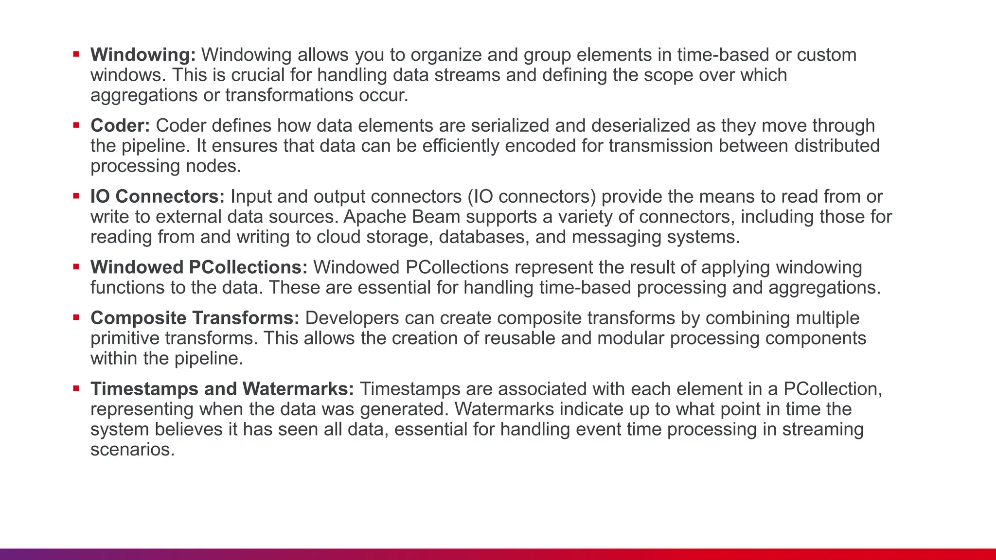  Windowing: Windowing allows you to organize and group elements in time-based or custom windows. This is crucial for handling data streams and defining the scope over which aggregations or transformations occur.  Coder: Coder defines how data elements are serialized and deserialized as they move through the pipeline. It ensures that data can be efficiently encoded for transmission between distributed processing nodes.  IO Connectors: Input and output connectors (IO connectors) provide the means to read from or write to external data sources. Apache Beam supports a variety of connectors, including those for reading from and writing to cloud storage, databases, and messaging systems.  Windowed PCollections: Windowed PCollections represent the result of applying windowing functions to the data. These are essential for handling time-based processing and aggregations.  Composite Transforms: Developers can create composite transforms by combining multiple primitive transforms. This allows the creation of reusable and modular processing components within the pipeline.  Timestamps and Watermarks: Timestamps are associated with each element in a PCollection, representing when the data was generated. Watermarks indicate up to what point in time the system believes it has seen all data, essential for handling event time processing in streaming scenarios. 