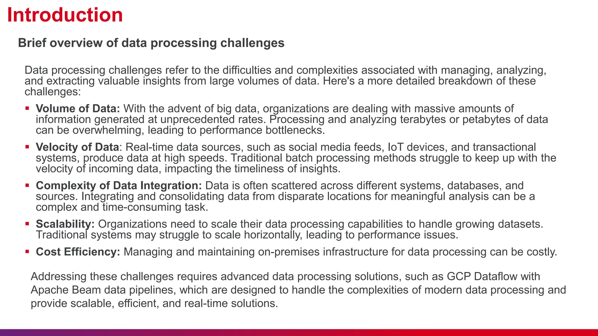 Introduction Data processing challenges refer to the difficulties and complexities associated with managing, analyzing, and extracting valuable insights from large volumes of data. Here's a more detailed breakdown of these challenges:  Volume of Data: With the advent of big data, organizations are dealing with massive amounts of information generated at unprecedented rates. Processing and analyzing terabytes or petabytes of data can be overwhelming, leading to performance bottlenecks.  Velocity of Data: Real-time data sources, such as social media feeds, IoT devices, and transactional systems, produce data at high speeds. Traditional batch processing methods struggle to keep up with the velocity of incoming data, impacting the timeliness of insights.  Complexity of Data Integration: Data is often scattered across different systems, databases, and sources. Integrating and consolidating data from disparate locations for meaningful analysis can be a complex and time-consuming task.  Scalability: Organizations need to scale their data processing capabilities to handle growing datasets. Traditional systems may struggle to scale horizontally, leading to performance issues.  Cost Efficiency: Managing and maintaining on-premises infrastructure for data processing can be costly. Brief overview of data processing challenges Addressing these challenges requires advanced data processing solutions, such as GCP Dataflow with Apache Beam data pipelines, which are designed to handle the complexities of modern data processing and provide scalable, efficient, and real-time solutions. 