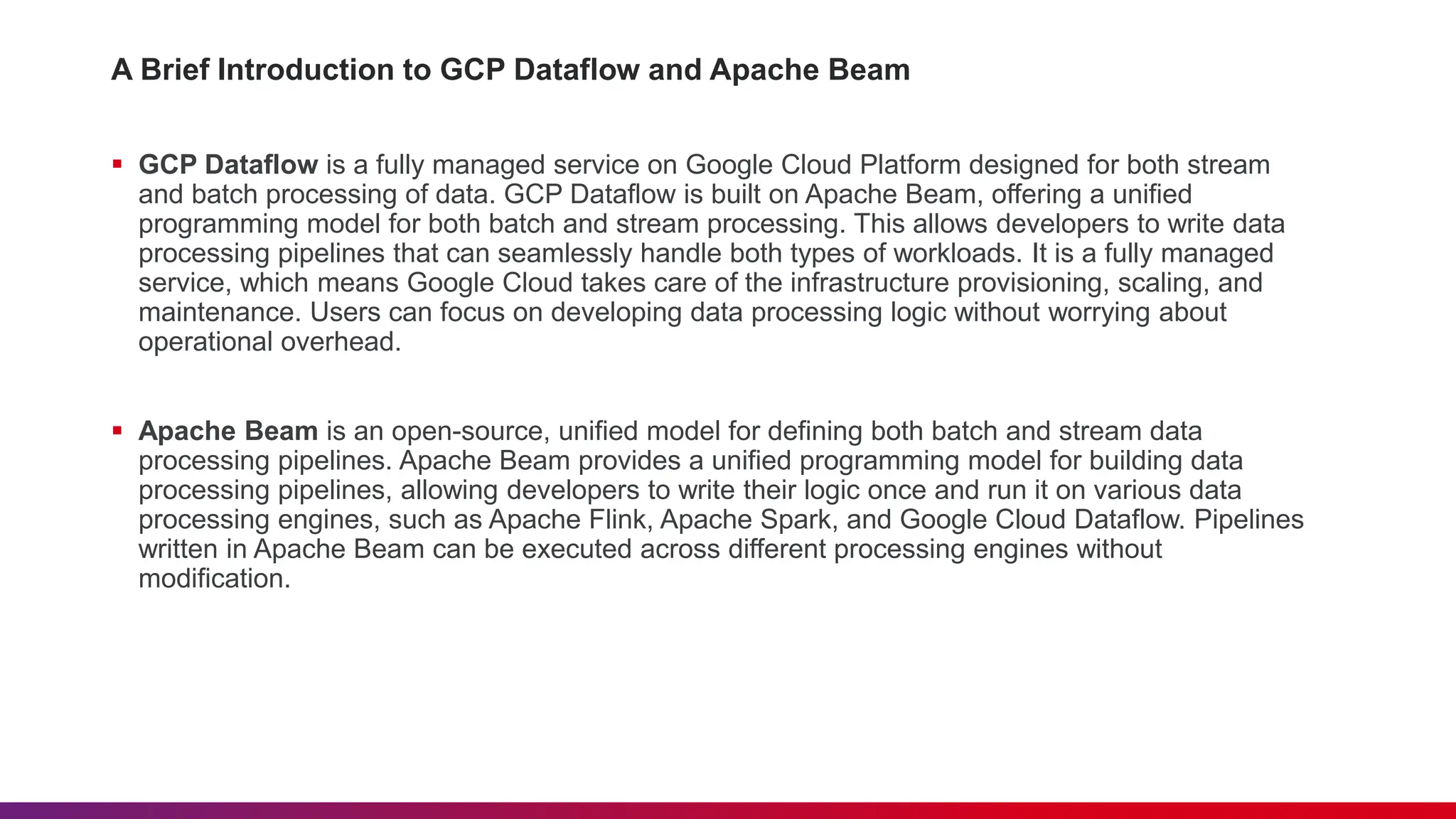 A Brief Introduction to GCP Dataflow and Apache Beam  GCP Dataflow is a fully managed service on Google Cloud Platform designed for both stream and batch processing of data. GCP Dataflow is built on Apache Beam, offering a unified programming model for both batch and stream processing. This allows developers to write data processing pipelines that can seamlessly handle both types of workloads. It is a fully managed service, which means Google Cloud takes care of the infrastructure provisioning, scaling, and maintenance. Users can focus on developing data processing logic without worrying about operational overhead.  Apache Beam is an open-source, unified model for defining both batch and stream data processing pipelines. Apache Beam provides a unified programming model for building data processing pipelines, allowing developers to write their logic once and run it on various data processing engines, such as Apache Flink, Apache Spark, and Google Cloud Dataflow. Pipelines written in Apache Beam can be executed across different processing engines without modification. 