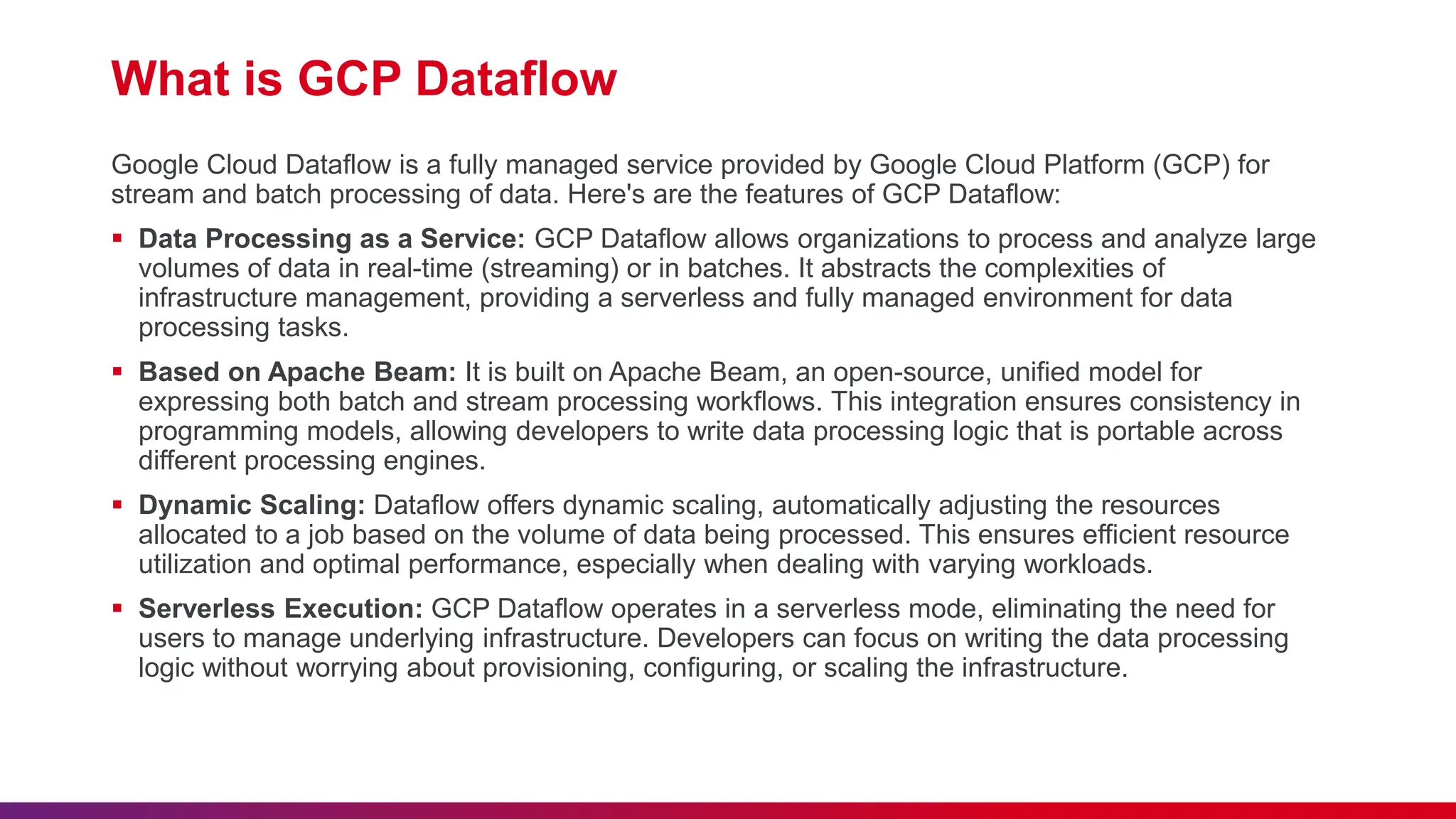 What is GCP Dataflow Google Cloud Dataflow is a fully managed service provided by Google Cloud Platform (GCP) for stream and batch processing of data. Here's are the features of GCP Dataflow:  Data Processing as a Service: GCP Dataflow allows organizations to process and analyze large volumes of data in real-time (streaming) or in batches. It abstracts the complexities of infrastructure management, providing a serverless and fully managed environment for data processing tasks.  Based on Apache Beam: It is built on Apache Beam, an open-source, unified model for expressing both batch and stream processing workflows. This integration ensures consistency in programming models, allowing developers to write data processing logic that is portable across different processing engines.  Dynamic Scaling: Dataflow offers dynamic scaling, automatically adjusting the resources allocated to a job based on the volume of data being processed. This ensures efficient resource utilization and optimal performance, especially when dealing with varying workloads.  Serverless Execution: GCP Dataflow operates in a serverless mode, eliminating the need for users to manage underlying infrastructure. Developers can focus on writing the data processing logic without worrying about provisioning, configuring, or scaling the infrastructure. 