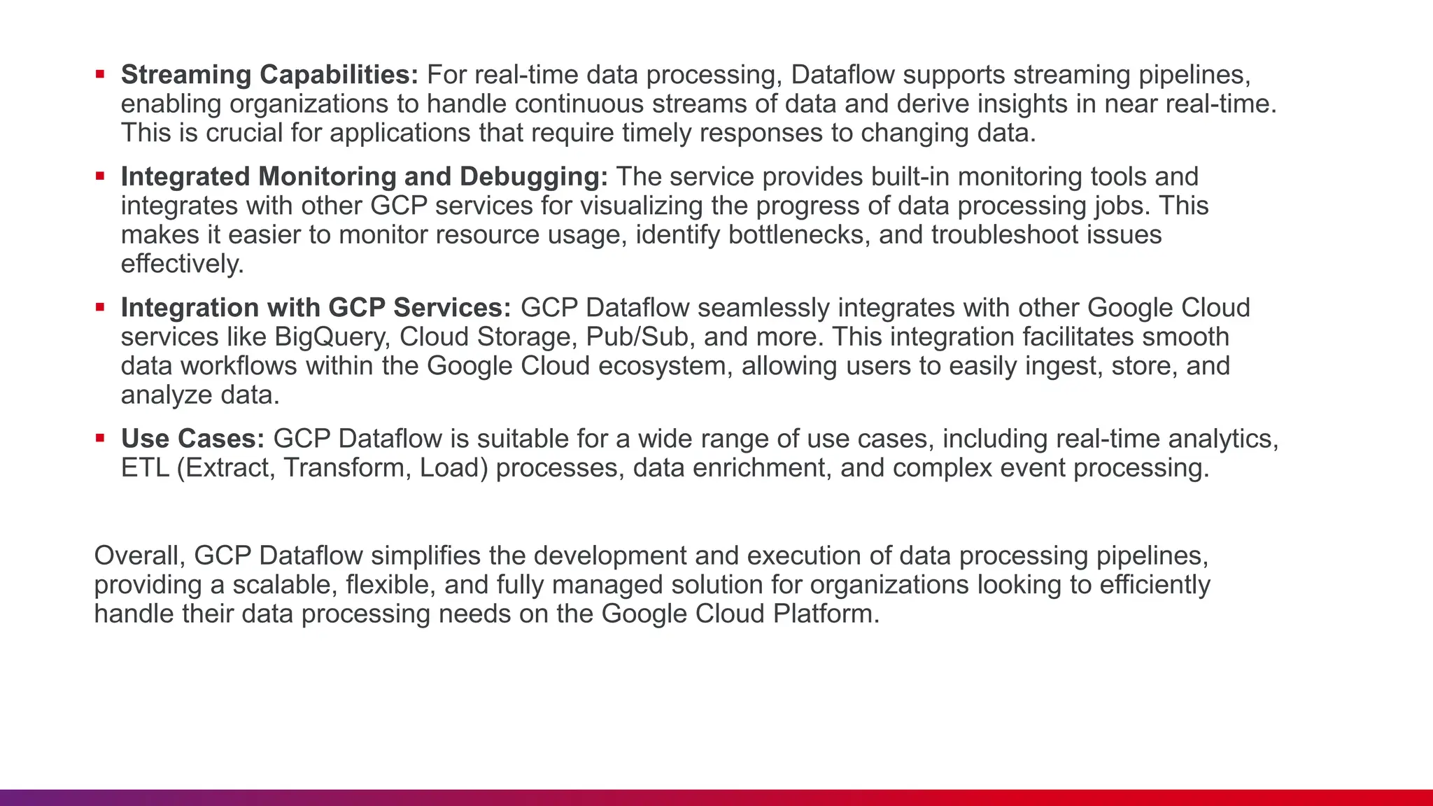  Streaming Capabilities: For real-time data processing, Dataflow supports streaming pipelines, enabling organizations to handle continuous streams of data and derive insights in near real-time. This is crucial for applications that require timely responses to changing data.  Integrated Monitoring and Debugging: The service provides built-in monitoring tools and integrates with other GCP services for visualizing the progress of data processing jobs. This makes it easier to monitor resource usage, identify bottlenecks, and troubleshoot issues effectively.  Integration with GCP Services: GCP Dataflow seamlessly integrates with other Google Cloud services like BigQuery, Cloud Storage, Pub/Sub, and more. This integration facilitates smooth data workflows within the Google Cloud ecosystem, allowing users to easily ingest, store, and analyze data.  Use Cases: GCP Dataflow is suitable for a wide range of use cases, including real-time analytics, ETL (Extract, Transform, Load) processes, data enrichment, and complex event processing. Overall, GCP Dataflow simplifies the development and execution of data processing pipelines, providing a scalable, flexible, and fully managed solution for organizations looking to efficiently handle their data processing needs on the Google Cloud Platform. 