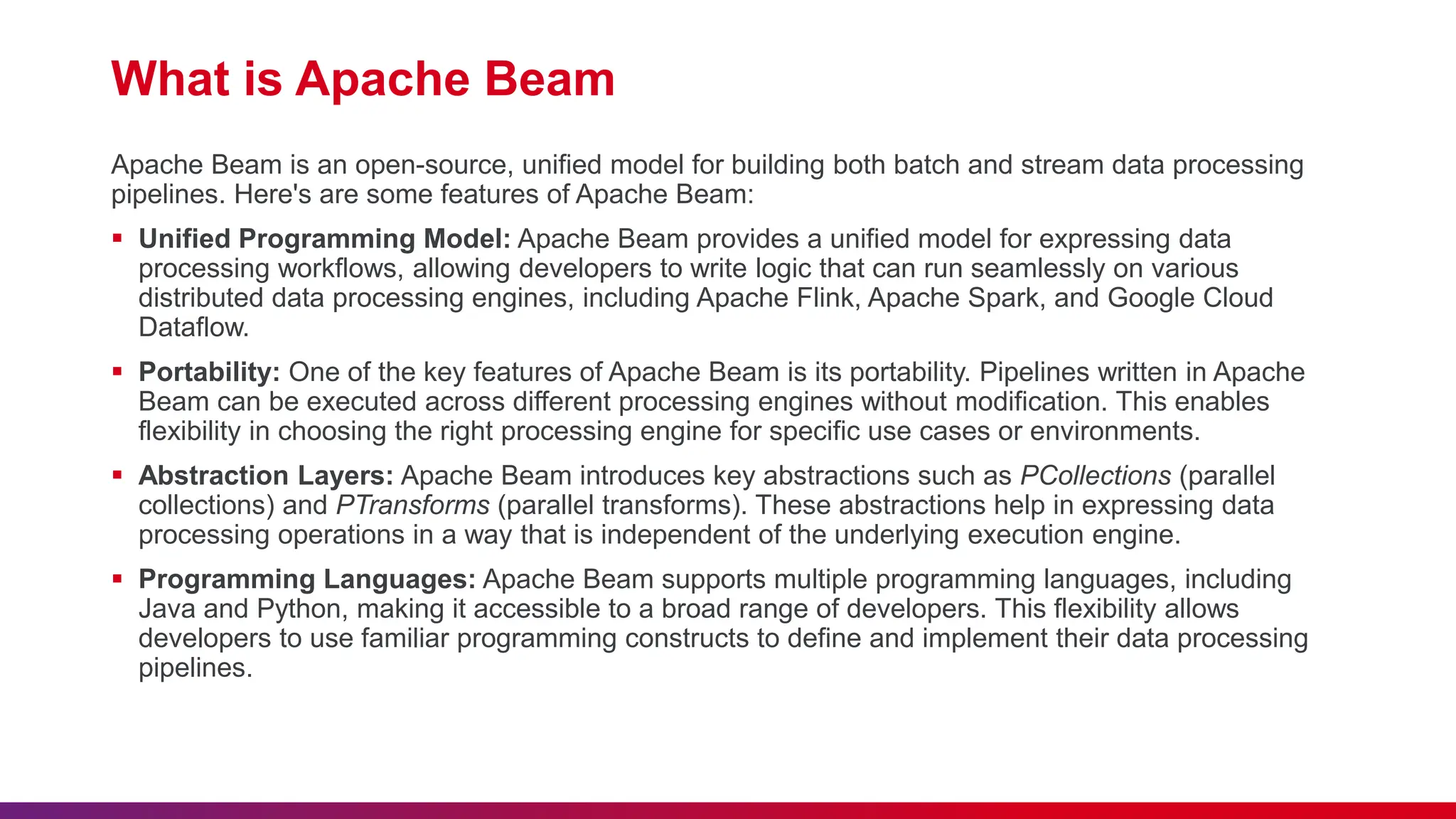 What is Apache Beam Apache Beam is an open-source, unified model for building both batch and stream data processing pipelines. Here's are some features of Apache Beam:  Unified Programming Model: Apache Beam provides a unified model for expressing data processing workflows, allowing developers to write logic that can run seamlessly on various distributed data processing engines, including Apache Flink, Apache Spark, and Google Cloud Dataflow.  Portability: One of the key features of Apache Beam is its portability. Pipelines written in Apache Beam can be executed across different processing engines without modification. This enables flexibility in choosing the right processing engine for specific use cases or environments.  Abstraction Layers: Apache Beam introduces key abstractions such as PCollections (parallel collections) and PTransforms (parallel transforms). These abstractions help in expressing data processing operations in a way that is independent of the underlying execution engine.  Programming Languages: Apache Beam supports multiple programming languages, including Java and Python, making it accessible to a broad range of developers. This flexibility allows developers to use familiar programming constructs to define and implement their data processing pipelines. 