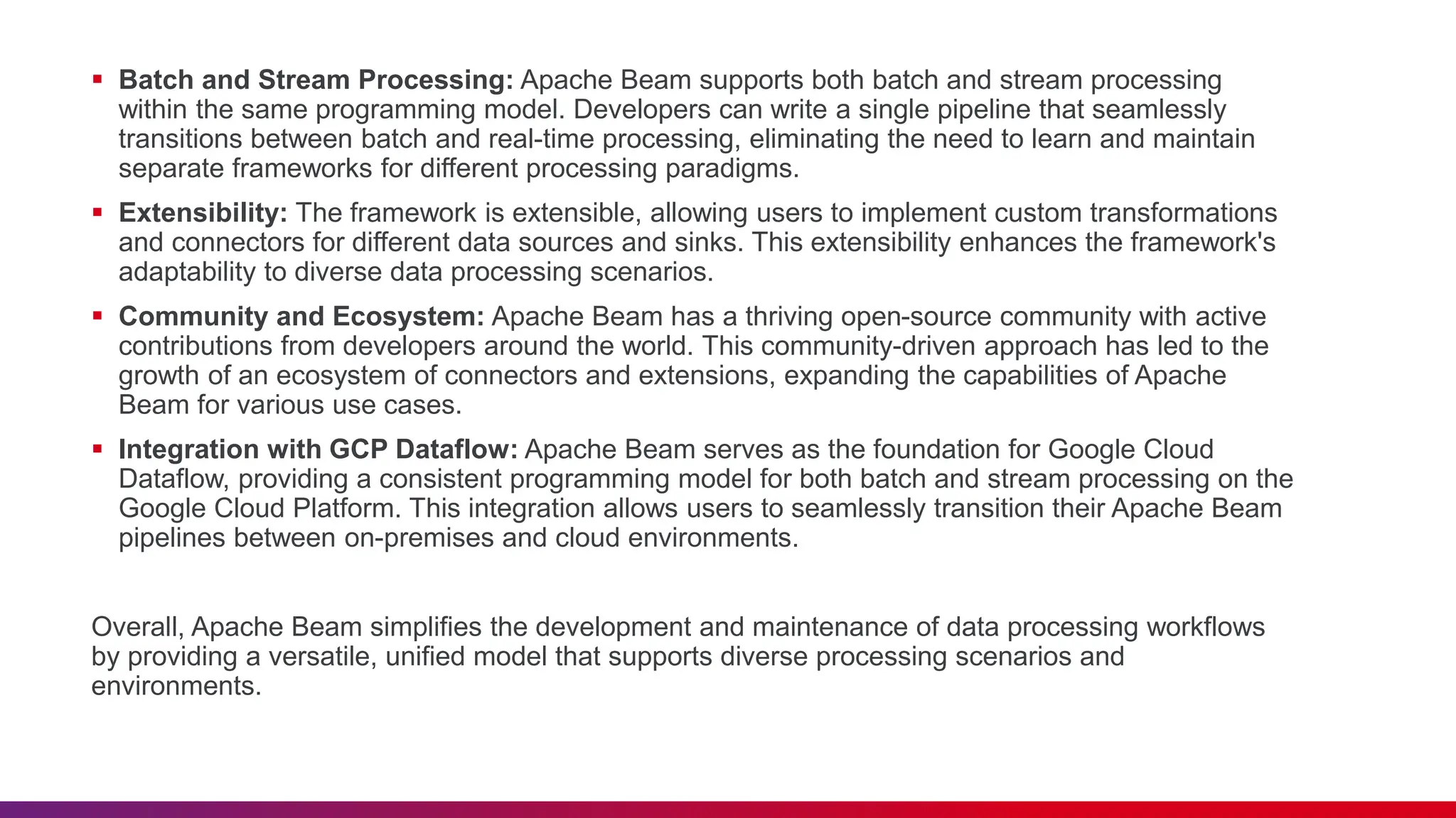  Batch and Stream Processing: Apache Beam supports both batch and stream processing within the same programming model. Developers can write a single pipeline that seamlessly transitions between batch and real-time processing, eliminating the need to learn and maintain separate frameworks for different processing paradigms.  Extensibility: The framework is extensible, allowing users to implement custom transformations and connectors for different data sources and sinks. This extensibility enhances the framework's adaptability to diverse data processing scenarios.  Community and Ecosystem: Apache Beam has a thriving open-source community with active contributions from developers around the world. This community-driven approach has led to the growth of an ecosystem of connectors and extensions, expanding the capabilities of Apache Beam for various use cases.  Integration with GCP Dataflow: Apache Beam serves as the foundation for Google Cloud Dataflow, providing a consistent programming model for both batch and stream processing on the Google Cloud Platform. This integration allows users to seamlessly transition their Apache Beam pipelines between on-premises and cloud environments. Overall, Apache Beam simplifies the development and maintenance of data processing workflows by providing a versatile, unified model that supports diverse processing scenarios and environments. 