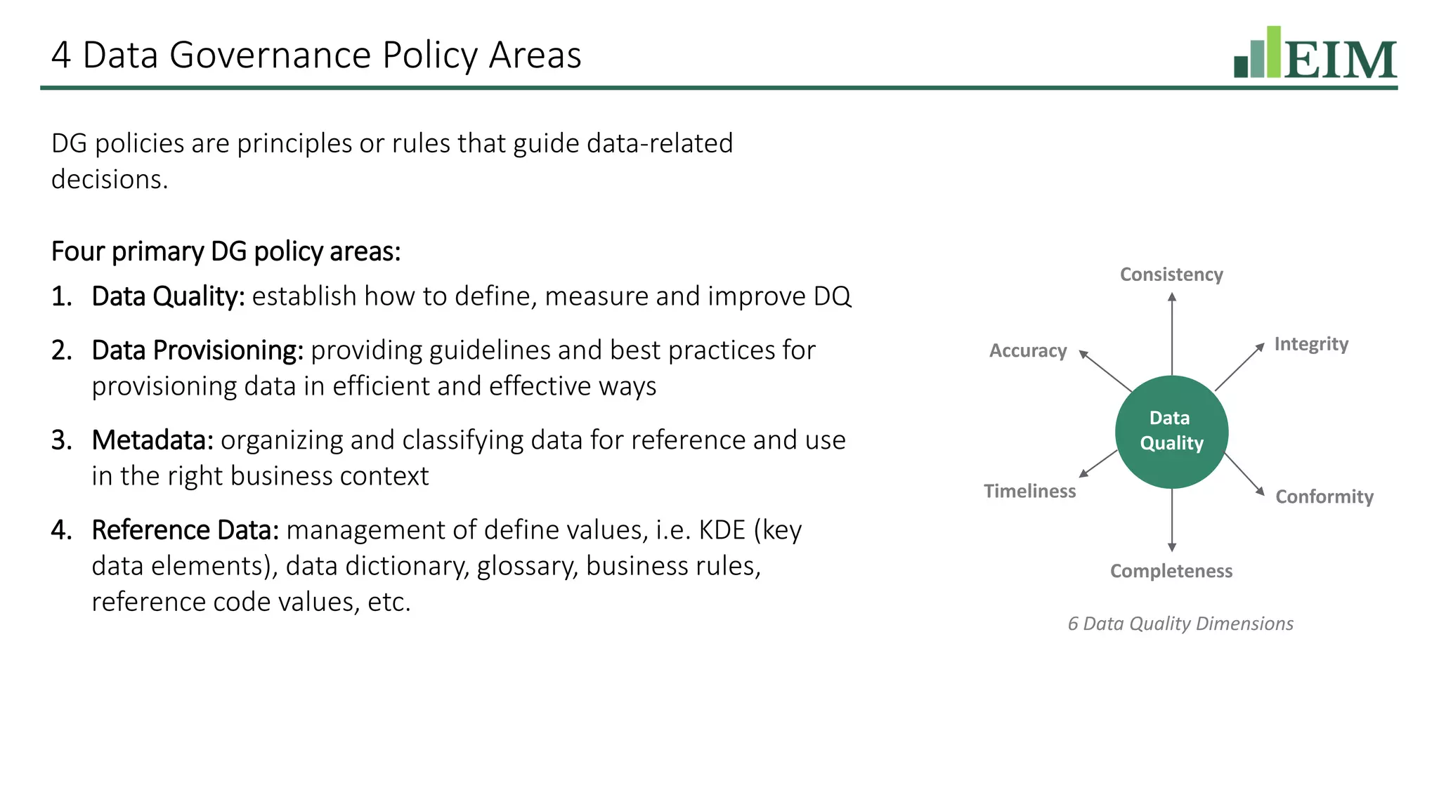 4 Data Governance Policy Areas
DG policies are principles or rules that guide data-related
decisions.
Four primary DG policy areas:
1. Data Quality: establish how to define, measure and improve DQ
2. Data Provisioning: providing guidelines and best practices for
provisioning data in efficient and effective ways
3. Metadata: organizing and classifying data for reference and use
in the right business context
4. Reference Data: management of define values, i.e. KDE (key
data elements), data dictionary, glossary, business rules,
reference code values, etc.
Data
Quality
Completeness
Consistency
Conformity
Accuracy Integrity
Timeliness
6 Data Quality Dimensions
 